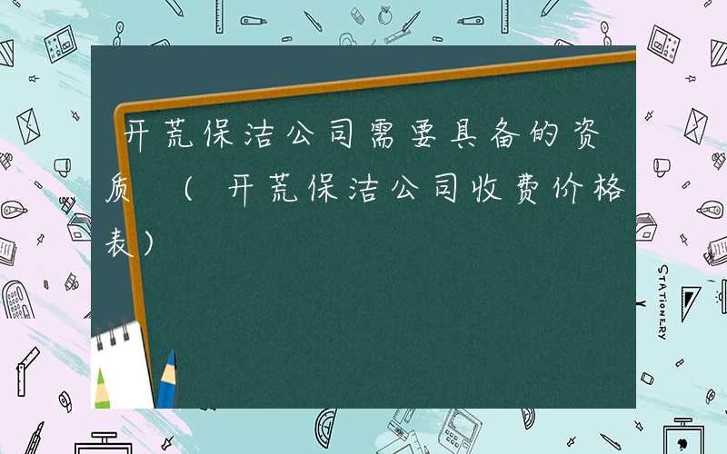 开荒保洁公司需要具备的资质 (开荒保洁公司收费价格表)